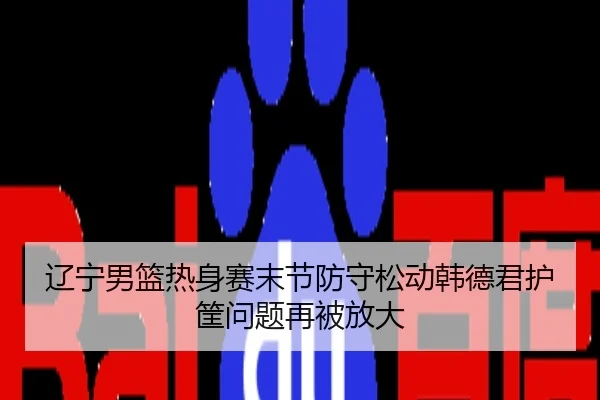 辽宁男篮热身赛末节防守松动韩德君护筐问题再被放大