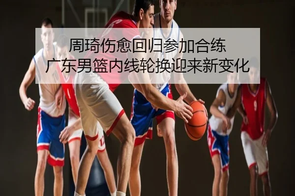 周琦伤愈回归参加合练 广东男篮内线轮换迎来新变化