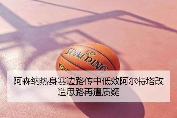 阿森纳热身赛边路传中低效阿尔特塔改造思路再遭质疑