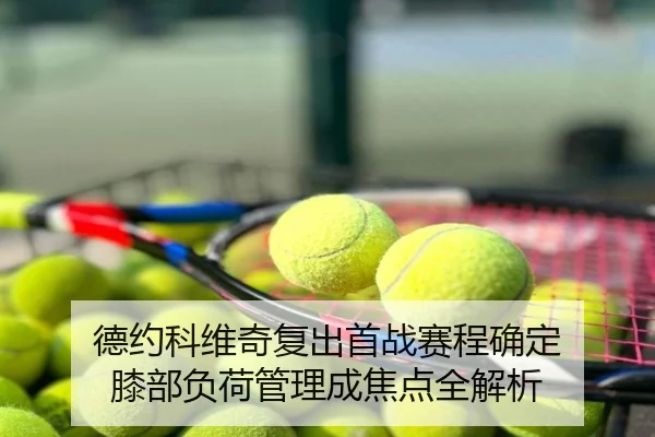 德约科维奇复出首战赛程确定 膝部负荷管理成焦点全解析